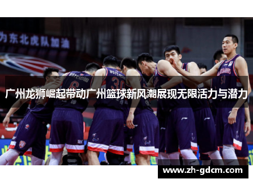 广州龙狮崛起带动广州篮球新风潮展现无限活力与潜力