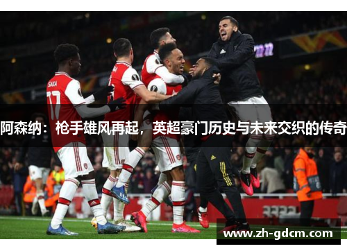 阿森纳：枪手雄风再起，英超豪门历史与未来交织的传奇