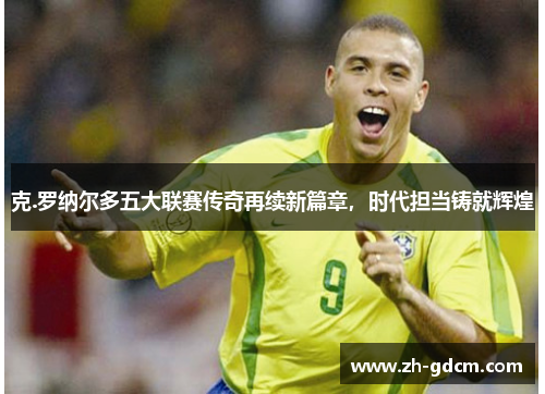 克.罗纳尔多五大联赛传奇再续新篇章，时代担当铸就辉煌