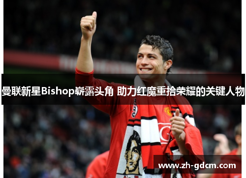 曼联新星Bishop崭露头角 助力红魔重拾荣耀的关键人物
